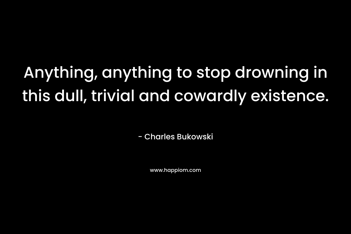 Anything, anything to stop drowning in this dull, trivial and cowardly existence. – Charles Bukowski