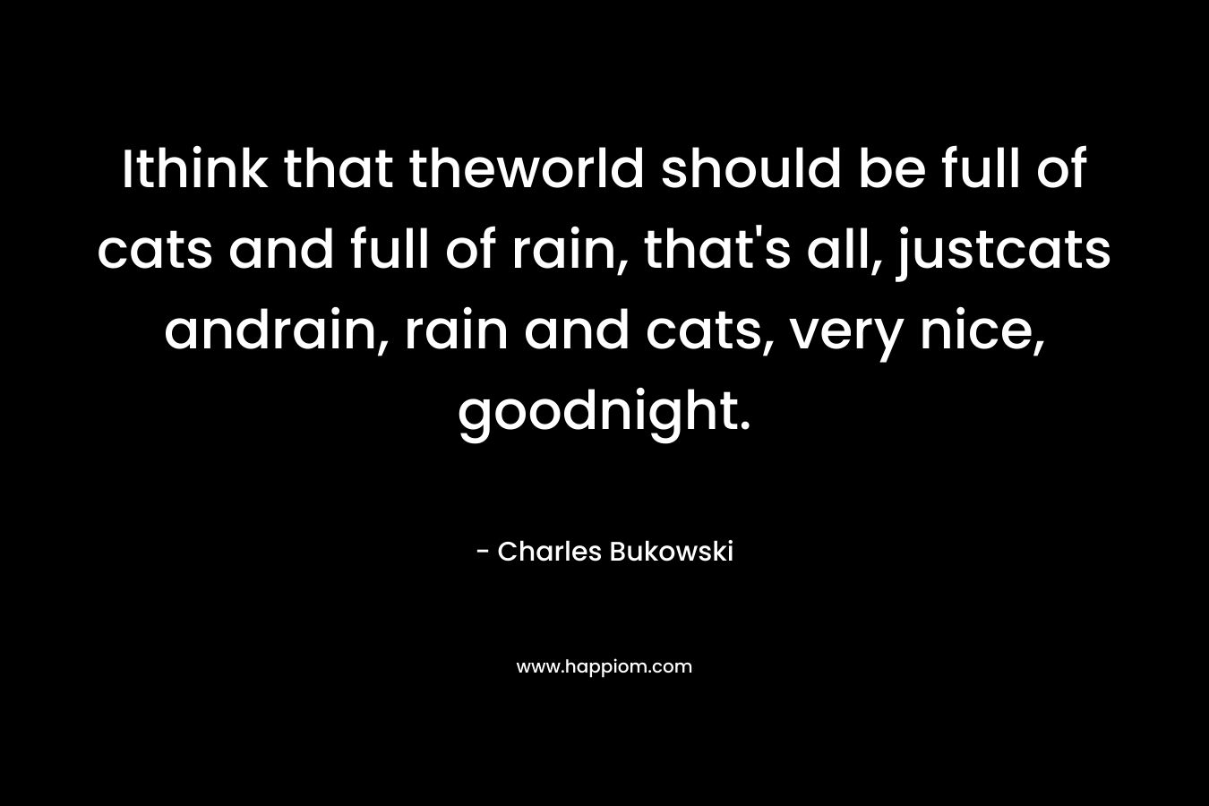 Ithink that theworld should be full of cats and full of rain, that’s all, justcats andrain, rain and cats, very nice, goodnight. – Charles Bukowski