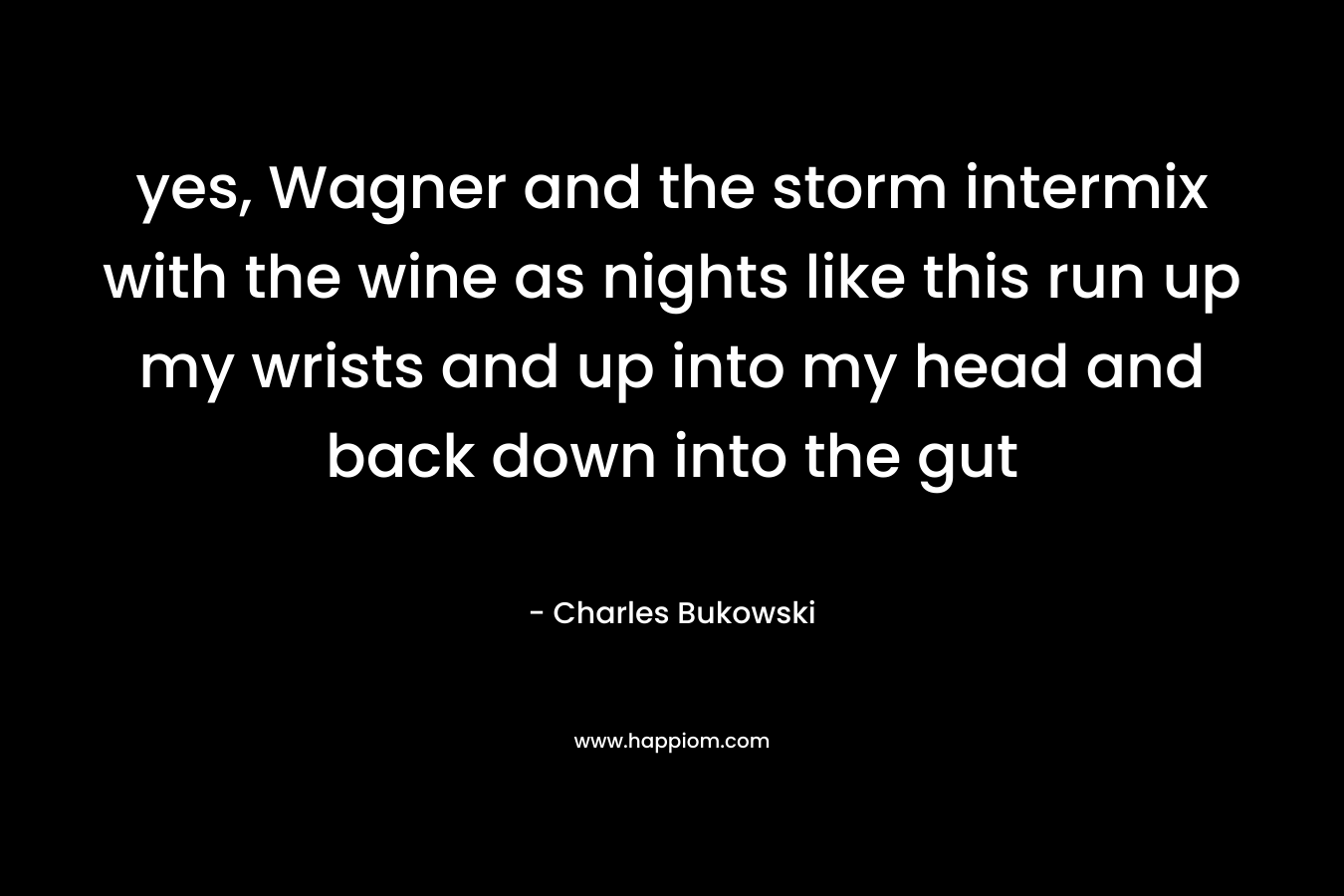 yes, Wagner and the storm intermix with the wine as nights like this run up my wrists and up into my head and back down into the gut – Charles Bukowski