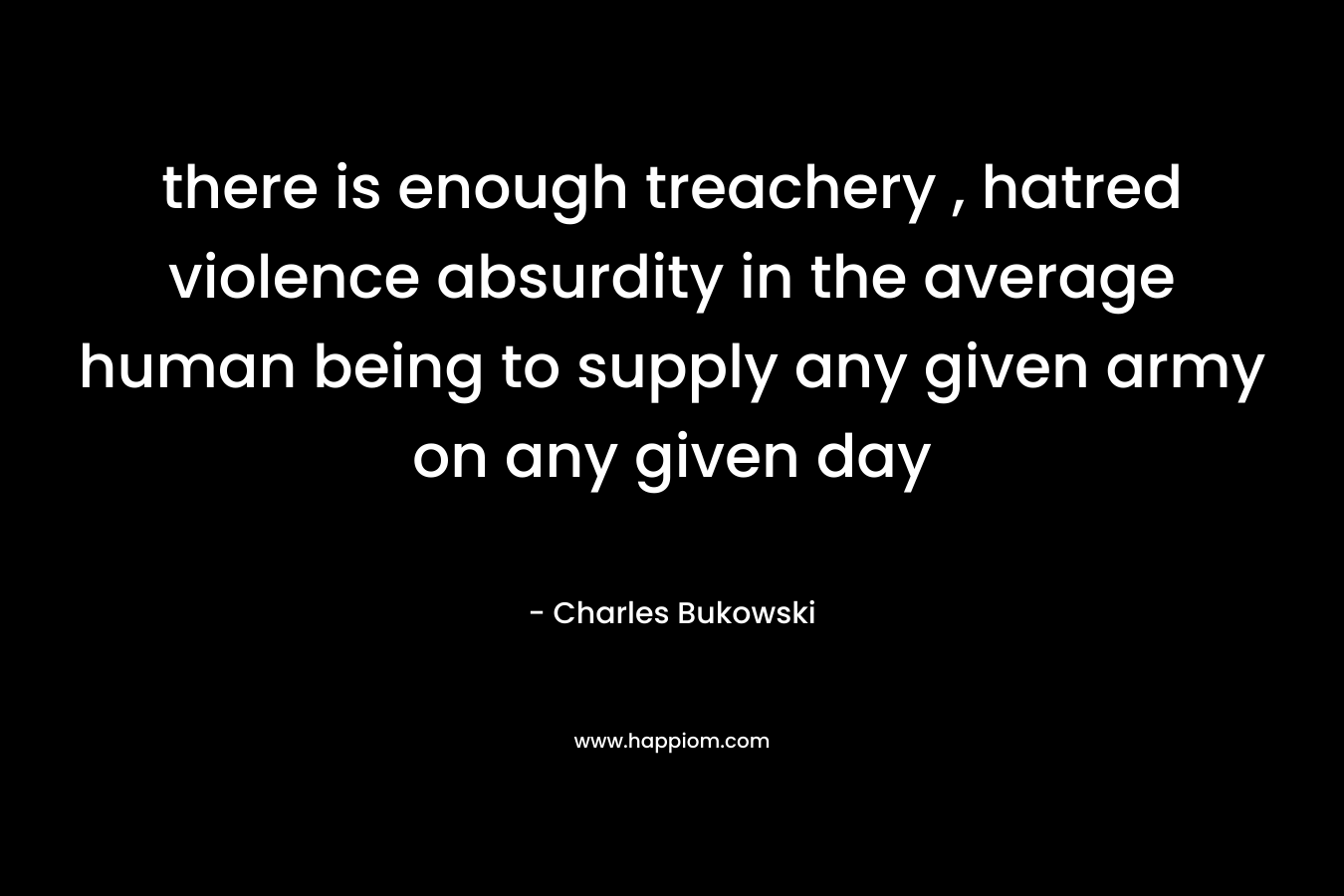 there is enough treachery , hatred violence absurdity in the average human being to supply any given army on any given day – Charles Bukowski