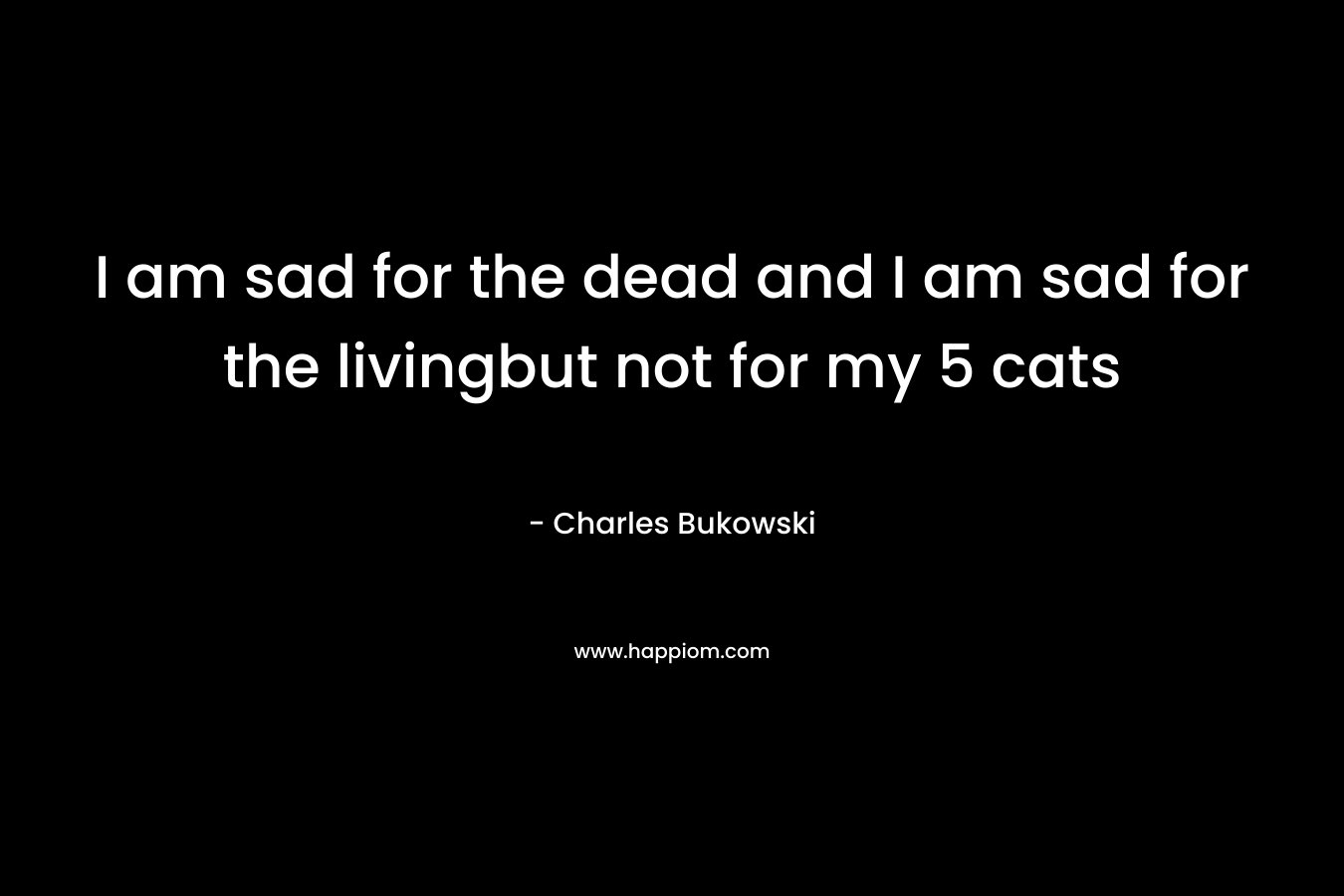 I am sad for the dead and I am sad for the livingbut not for my 5 cats – Charles Bukowski