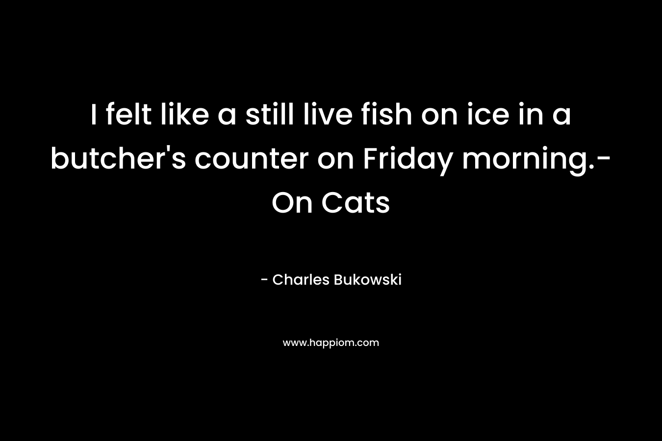 I felt like a still live fish on ice in a butcher’s counter on Friday morning.- On Cats – Charles Bukowski