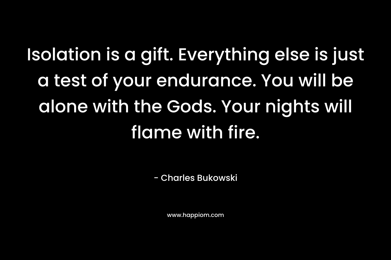 Isolation is a gift. Everything else is just a test of your endurance. You will be alone with the Gods. Your nights will flame with fire. – Charles Bukowski