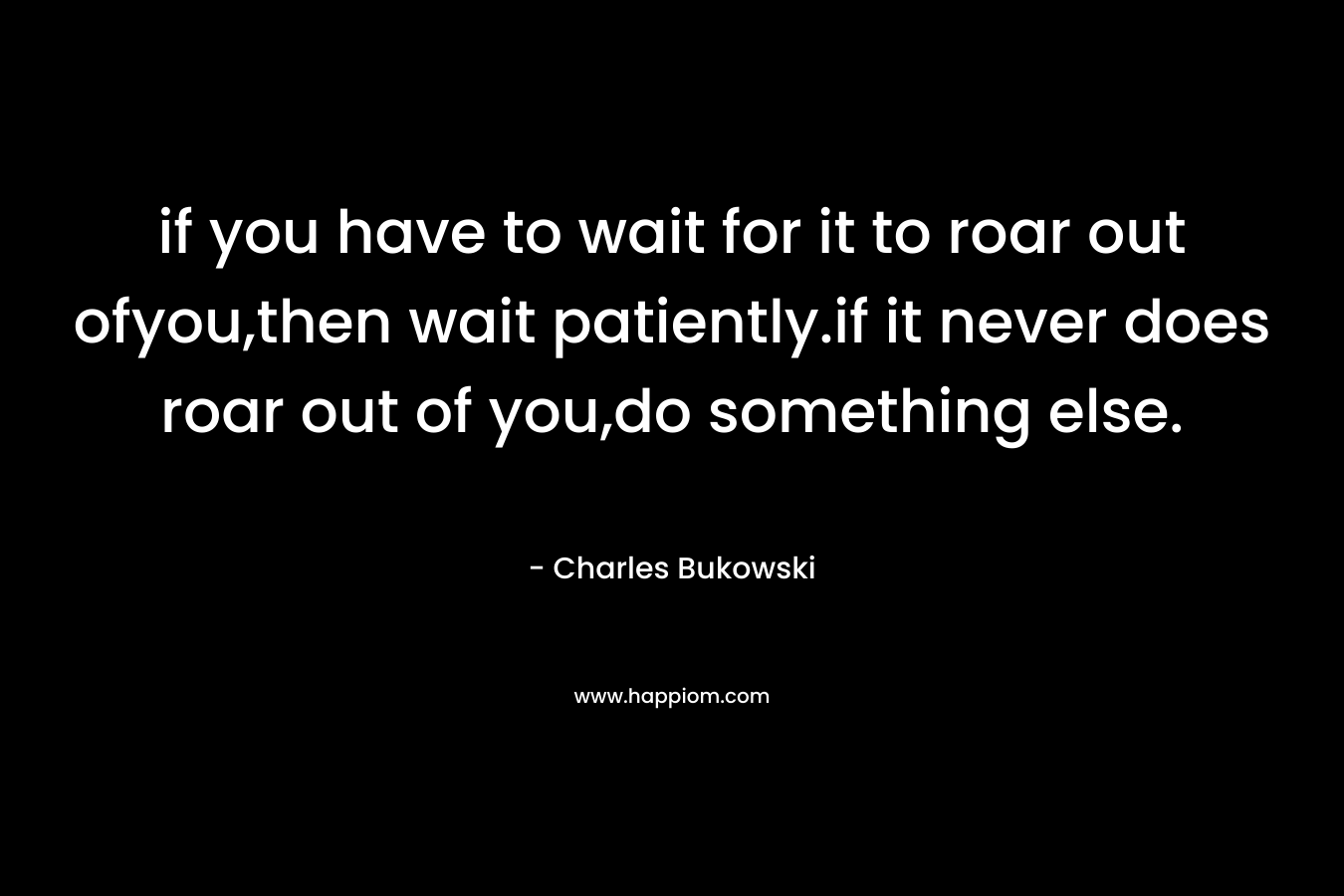 if you have to wait for it to roar out ofyou,then wait patiently.if it never does roar out of you,do something else.