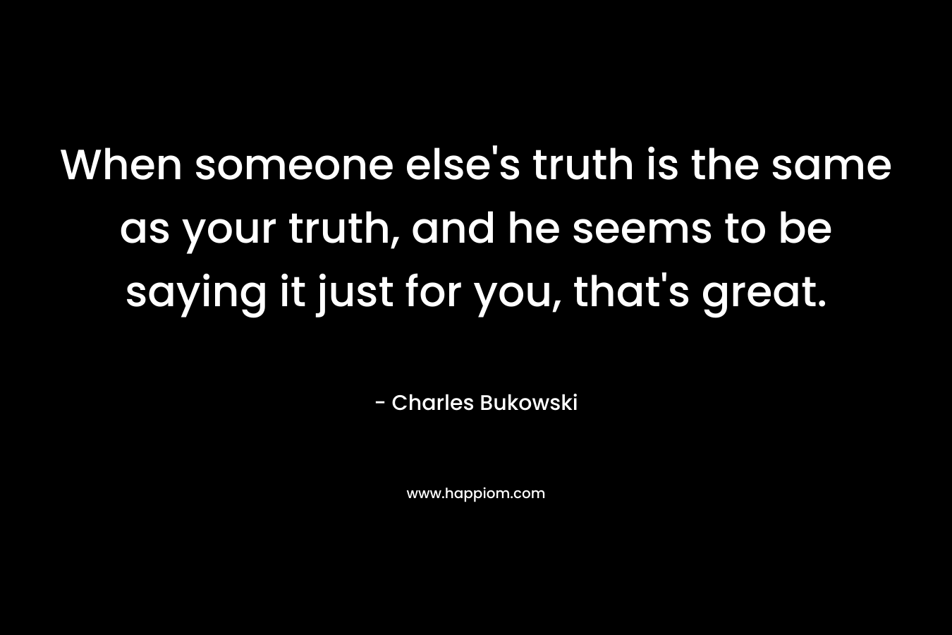 When someone else's truth is the same as your truth, and he seems to be saying it just for you, that's great.