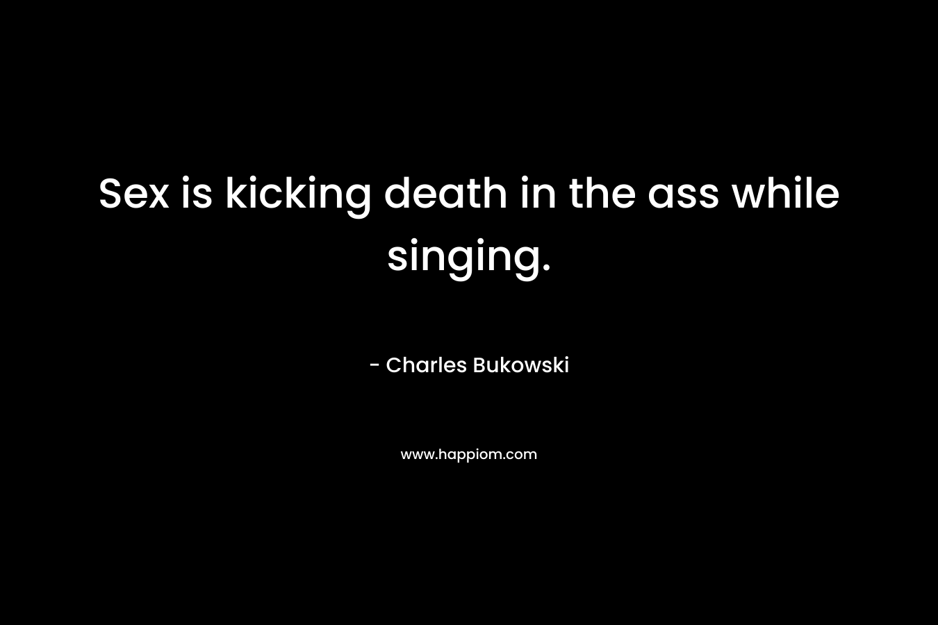 Sex is kicking death in the ass while singing. – Charles Bukowski