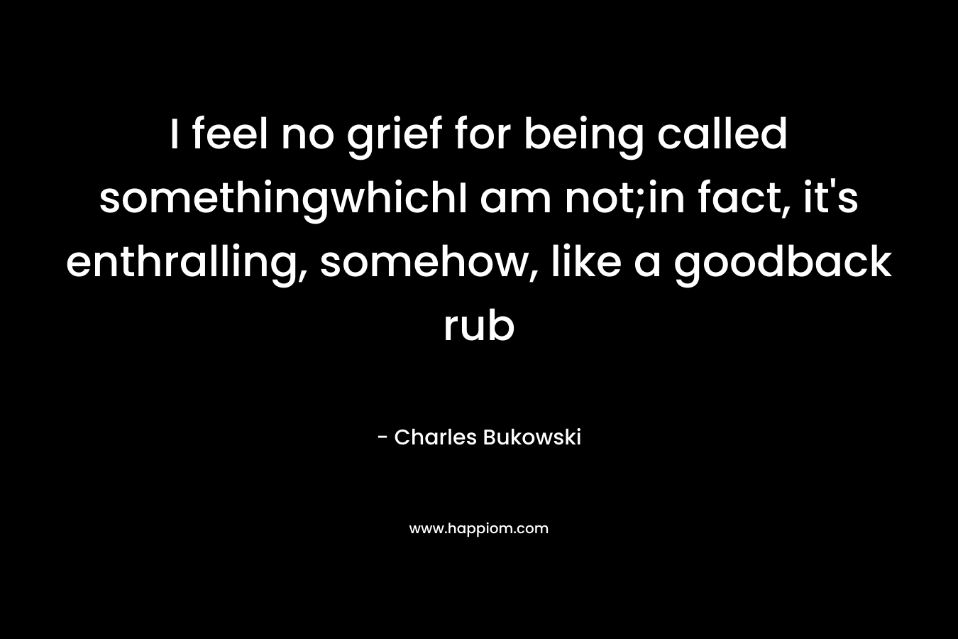 I feel no grief for being called somethingwhichI am not;in fact, it’s enthralling, somehow, like a goodback rub – Charles Bukowski