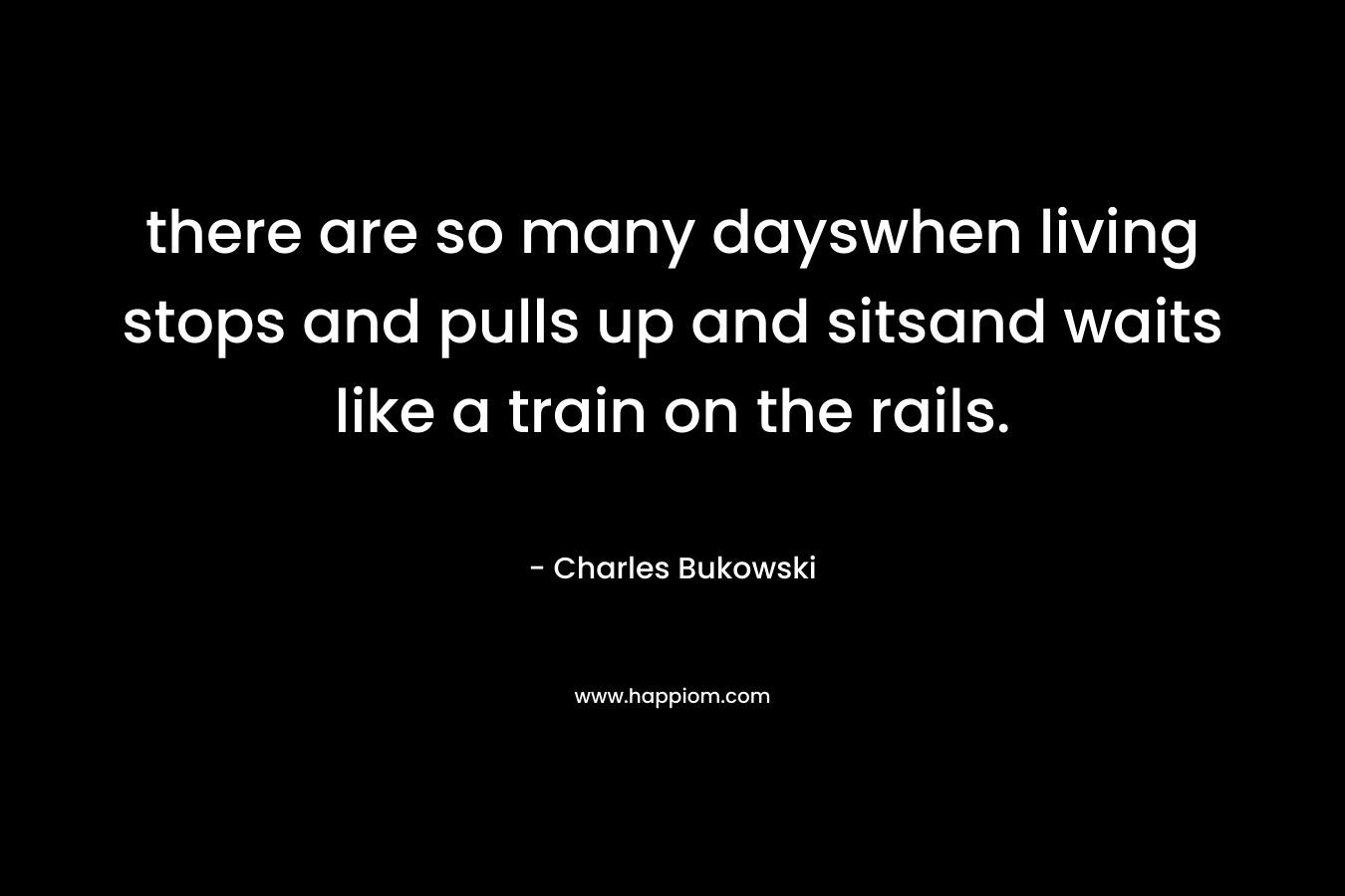 there are so many dayswhen living stops and pulls up and sitsand waits like a train on the rails. – Charles Bukowski