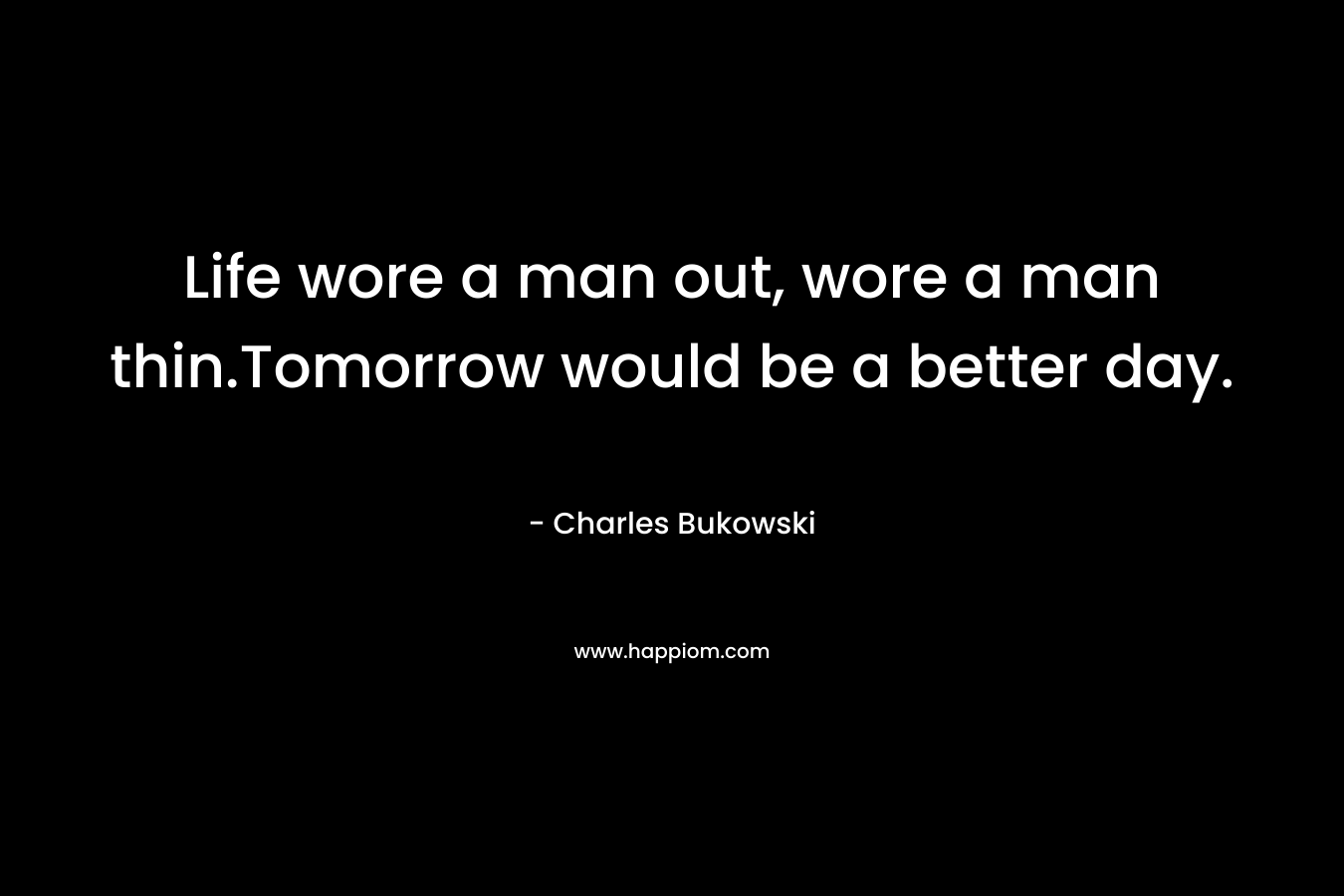 Life wore a man out, wore a man thin.Tomorrow would be a better day. – Charles Bukowski