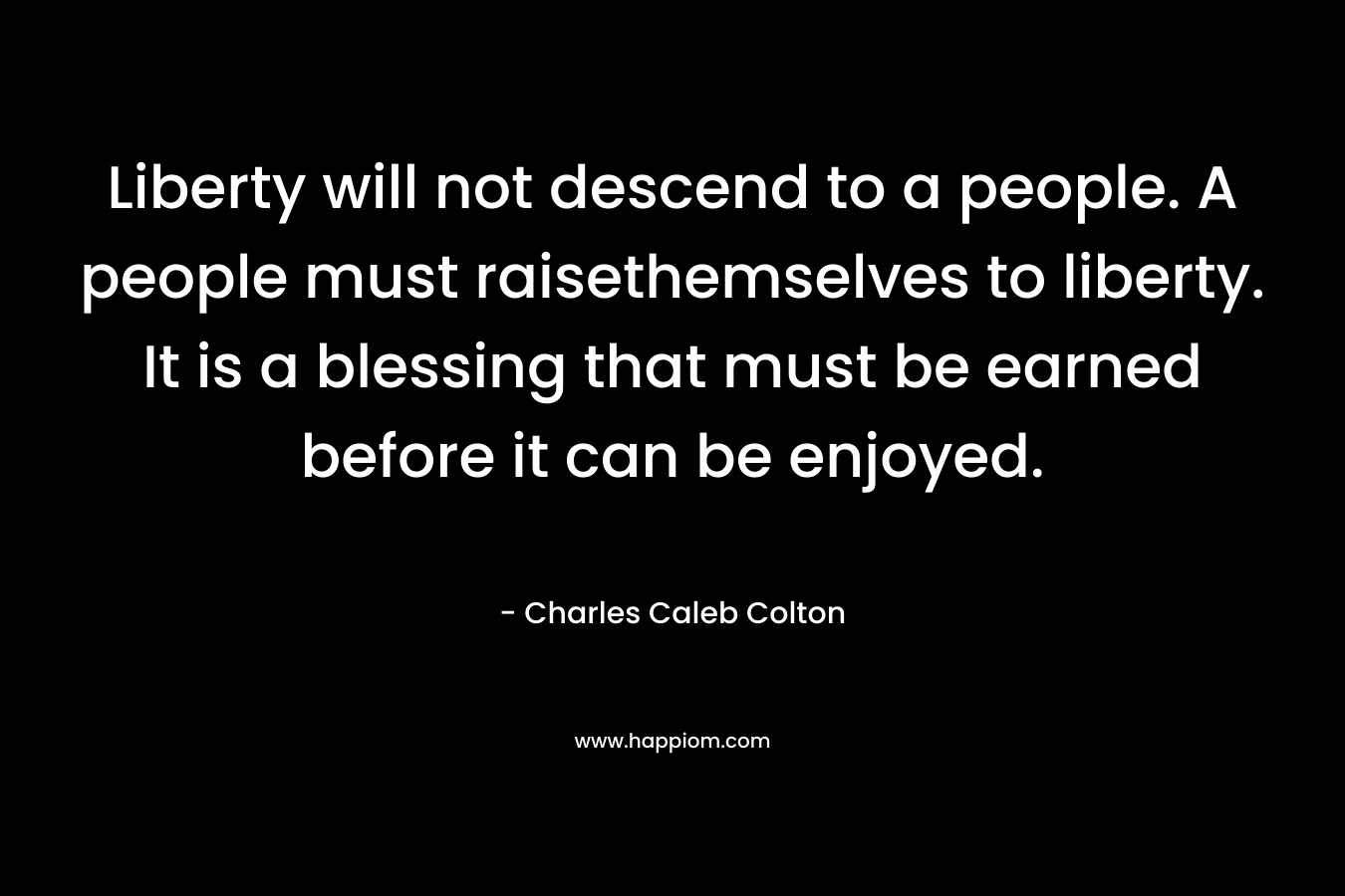 Liberty will not descend to a people. A people must raisethemselves to liberty. It is a blessing that must be earned before it can be enjoyed. – Charles Caleb Colton