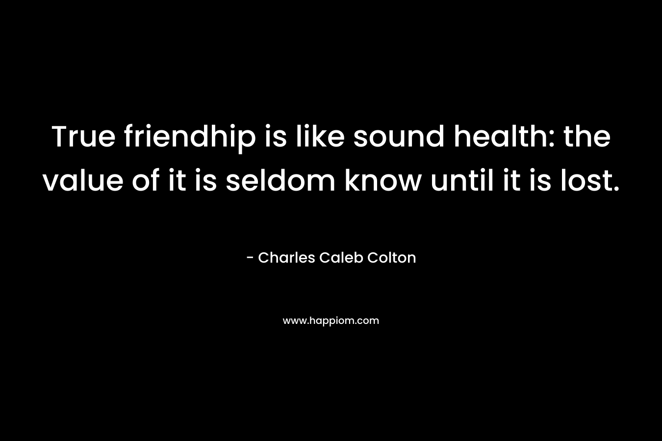 True friendhip is like sound health: the value of it is seldom know until it is lost. – Charles Caleb Colton