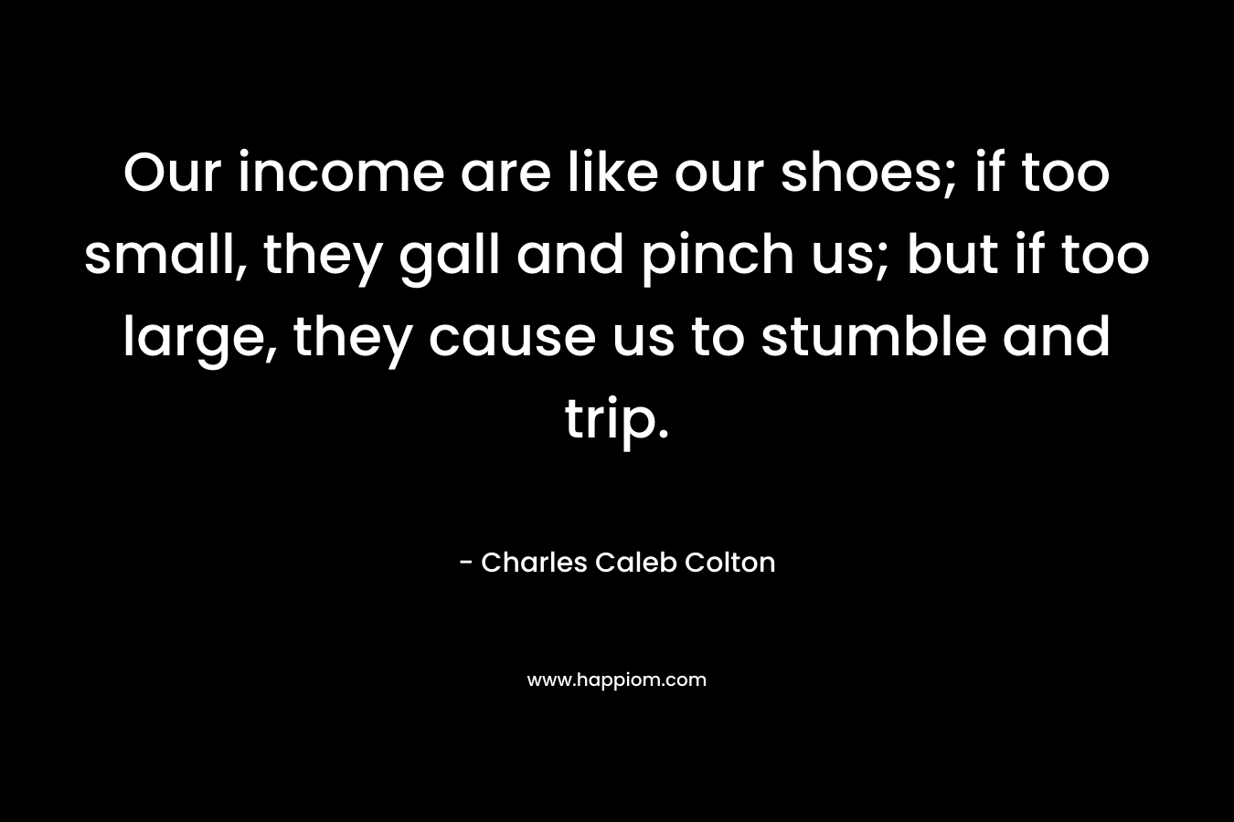 Our income are like our shoes; if too small, they gall and pinch us; but if too large, they cause us to stumble and trip. – Charles Caleb Colton