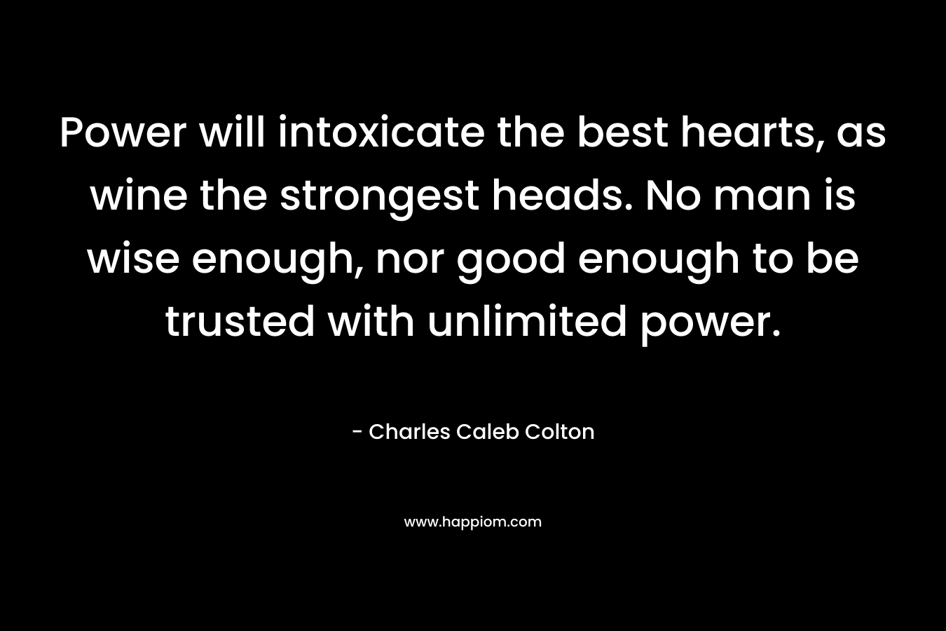 Power will intoxicate the best hearts, as wine the strongest heads. No man is wise enough, nor good enough to be trusted with unlimited power. – Charles Caleb Colton