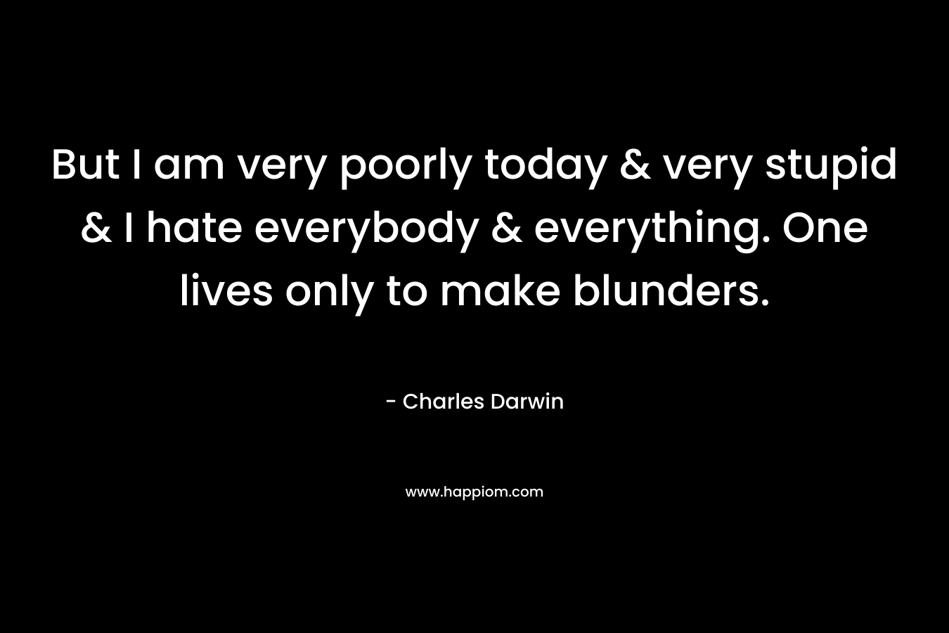 But I am very poorly today & very stupid & I hate everybody & everything. One lives only to make blunders. – Charles Darwin