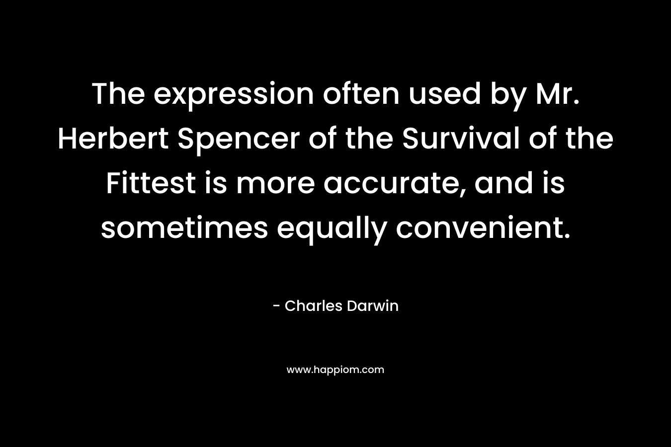 The expression often used by Mr. Herbert Spencer of the Survival of the Fittest is more accurate, and is sometimes equally convenient. – Charles Darwin