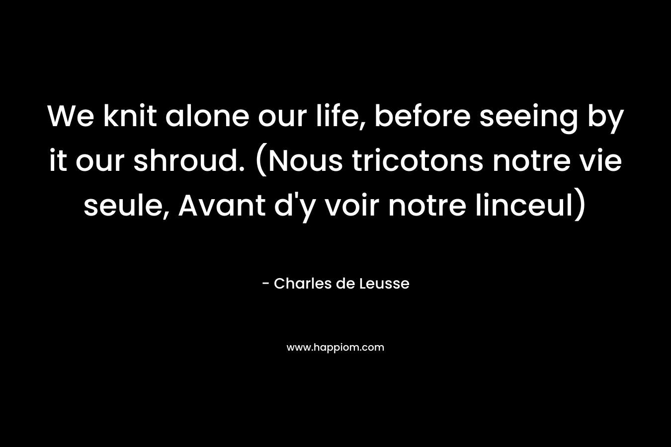 We knit alone our life, before seeing by it our shroud. (Nous tricotons notre vie seule, Avant d’y voir notre linceul) – Charles de Leusse
