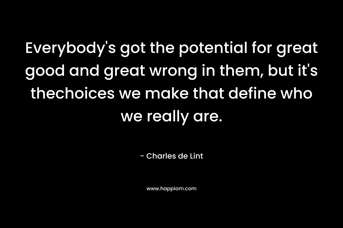 Everybody’s got the potential for great good and great wrong in them, but it’s thechoices we make that define who we really are. – Charles de Lint