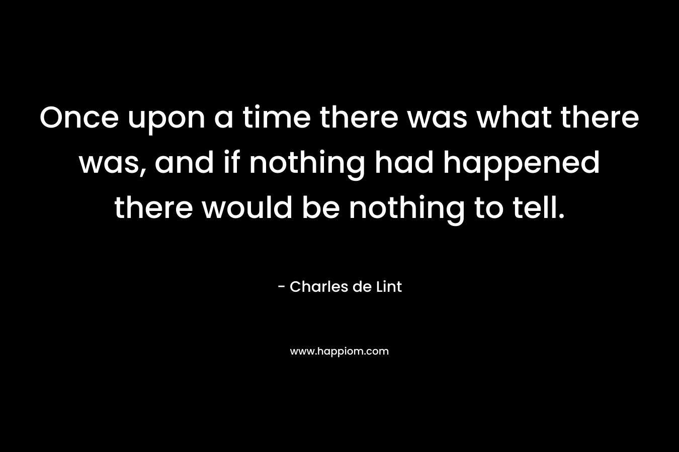 Once upon a time there was what there was, and if nothing had happened there would be nothing to tell. – Charles de Lint