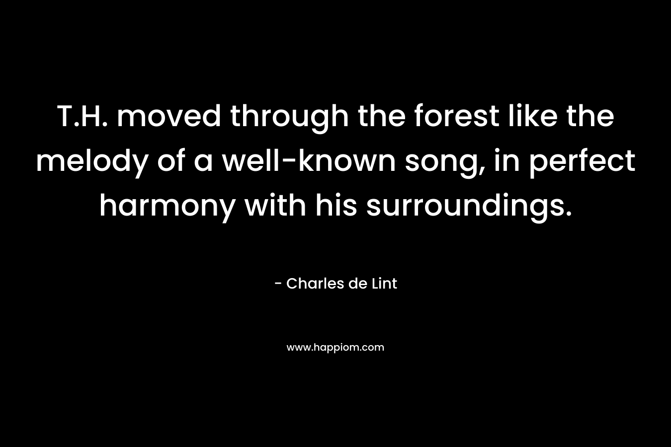 T.H. moved through the forest like the melody of a well-known song, in perfect harmony with his surroundings. – Charles de Lint