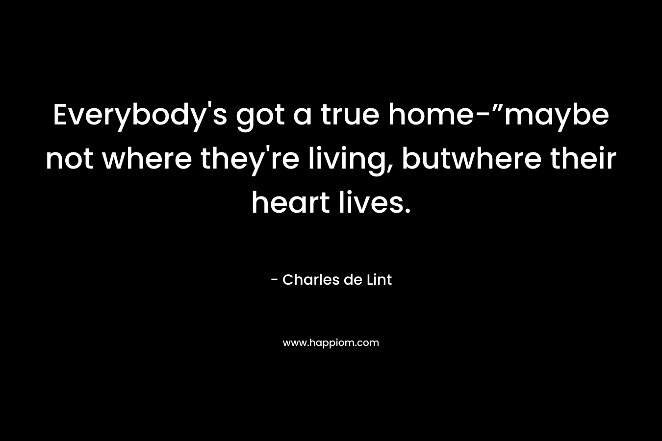 Everybody’s got a true home-”maybe not where they’re living, butwhere their heart lives. – Charles de Lint