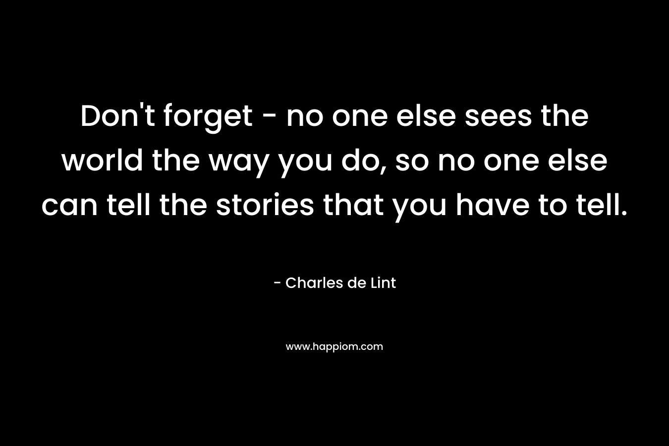 Don’t forget – no one else sees the world the way you do, so no one else can tell the stories that you have to tell. – Charles de Lint