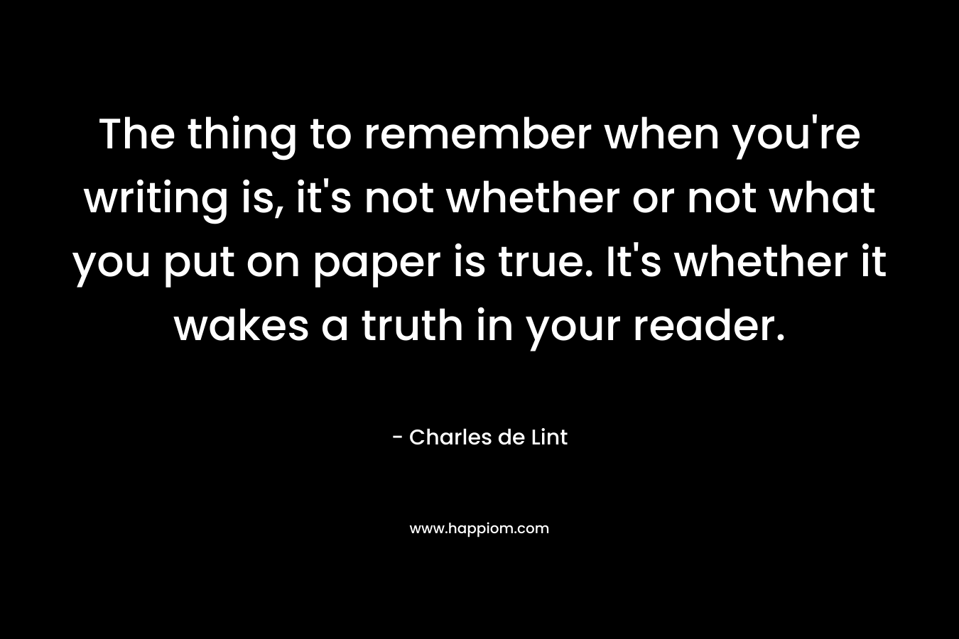 The thing to remember when you’re writing is, it’s not whether or not what you put on paper is true. It’s whether it wakes a truth in your reader. – Charles de Lint