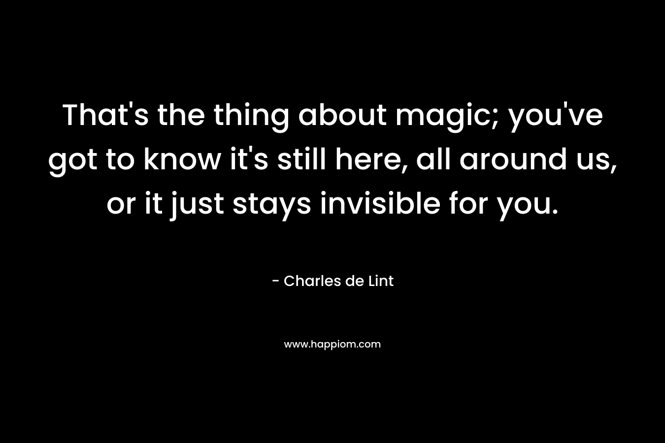 That’s the thing about magic; you’ve got to know it’s still here, all around us, or it just stays invisible for you. – Charles de Lint