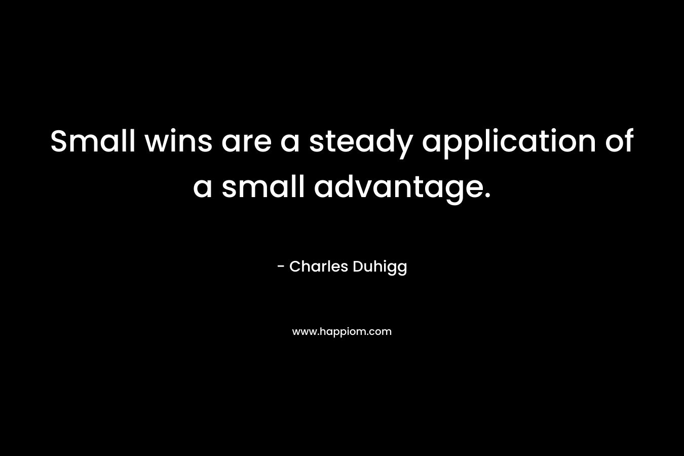 Small wins are a steady application of a small advantage. – Charles Duhigg