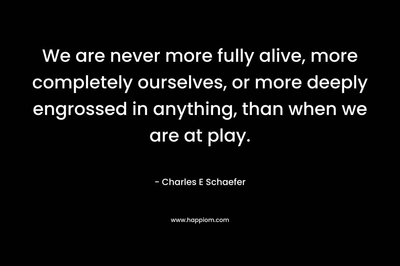 We are never more fully alive, more completely ourselves, or more deeply engrossed in anything, than when we are at play.