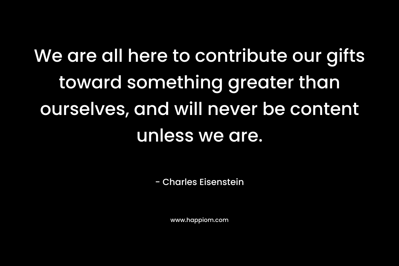 We are all here to contribute our gifts toward something greater than ourselves, and will never be content unless we are. – Charles Eisenstein