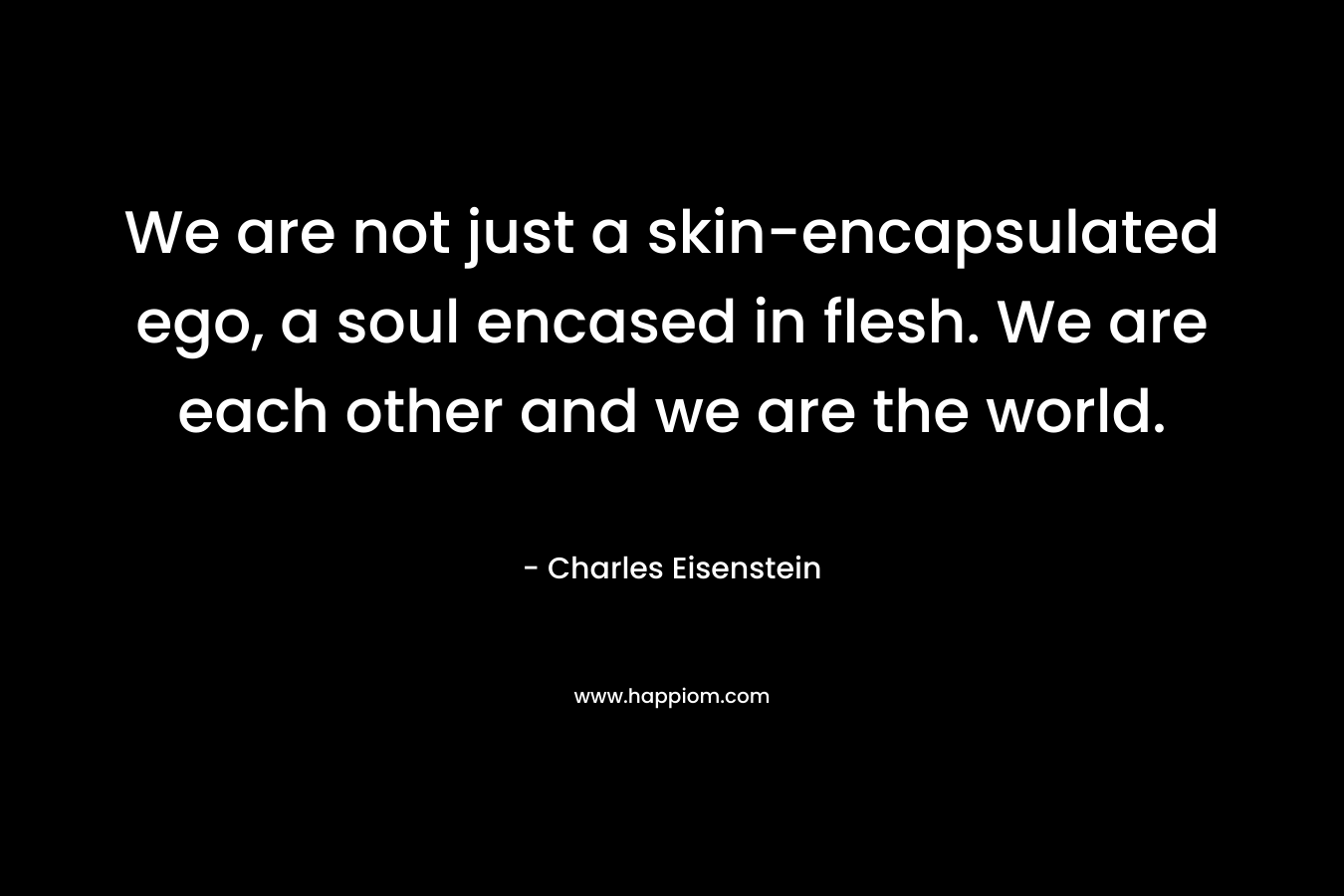 We are not just a skin-encapsulated ego, a soul encased in flesh. We are each other and we are the world. – Charles Eisenstein