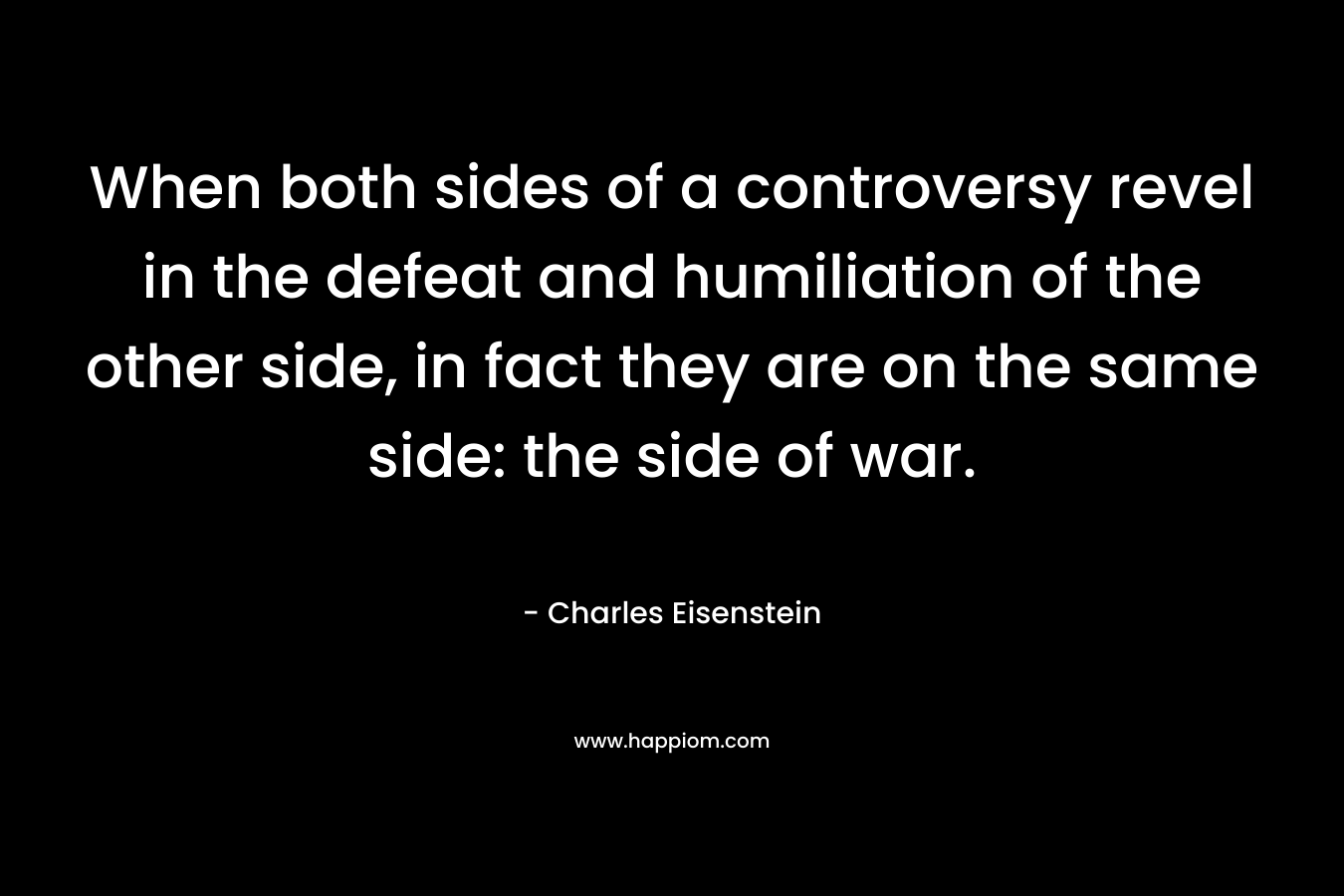 When both sides of a controversy revel in the defeat and humiliation of the other side, in fact they are on the same side: the side of war. – Charles Eisenstein