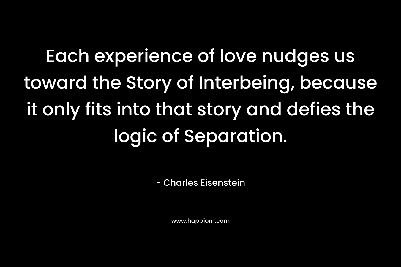 Each experience of love nudges us toward the Story of Interbeing, because it only fits into that story and defies the logic of Separation. – Charles Eisenstein