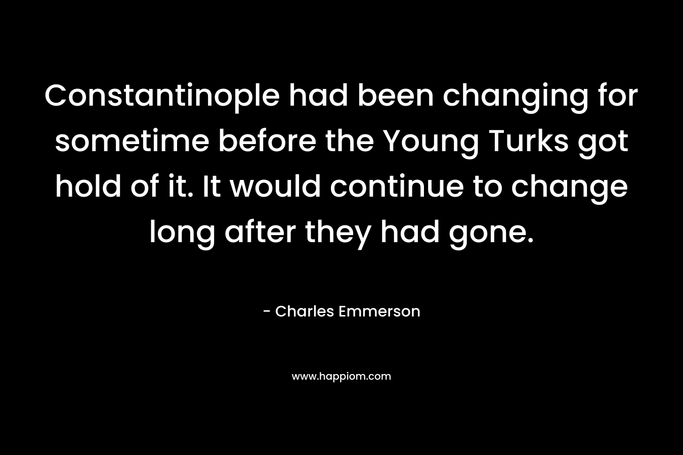 Constantinople had been changing for sometime before the Young Turks got hold of it. It would continue to change long after they had gone. – Charles Emmerson
