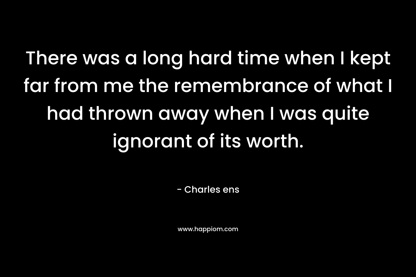 There was a long hard time when I kept far from me the remembrance of what I had thrown away when I was quite ignorant of its worth. – Charles ens