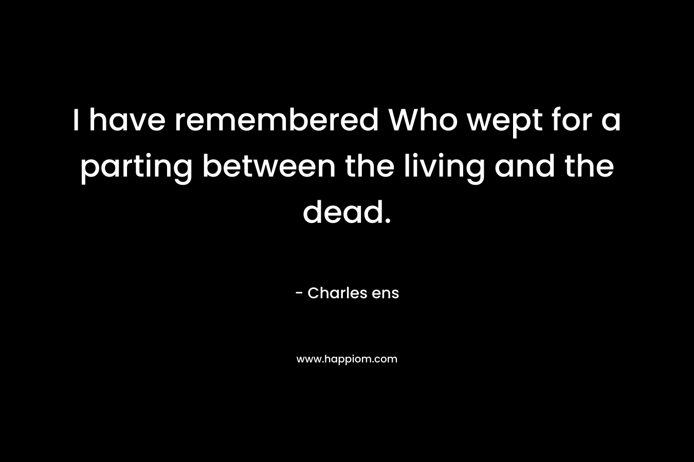 I have remembered Who wept for a parting between the living and the dead. – Charles ens