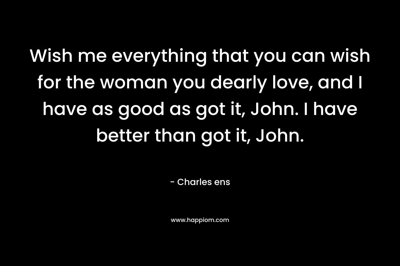 Wish me everything that you can wish for the woman you dearly love, and I have as good as got it, John. I have better than got it, John.