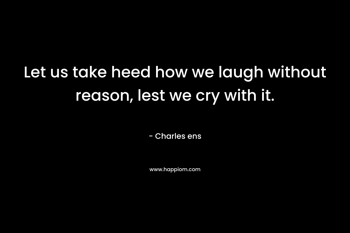 Let us take heed how we laugh without reason, lest we cry with it. – Charles ens