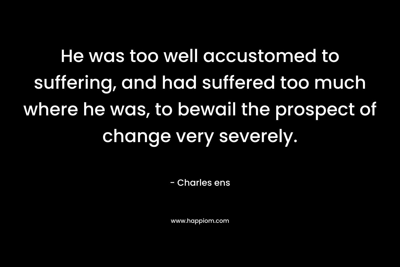 He was too well accustomed to suffering, and had suffered too much where he was, to bewail the prospect of change very severely. – Charles ens