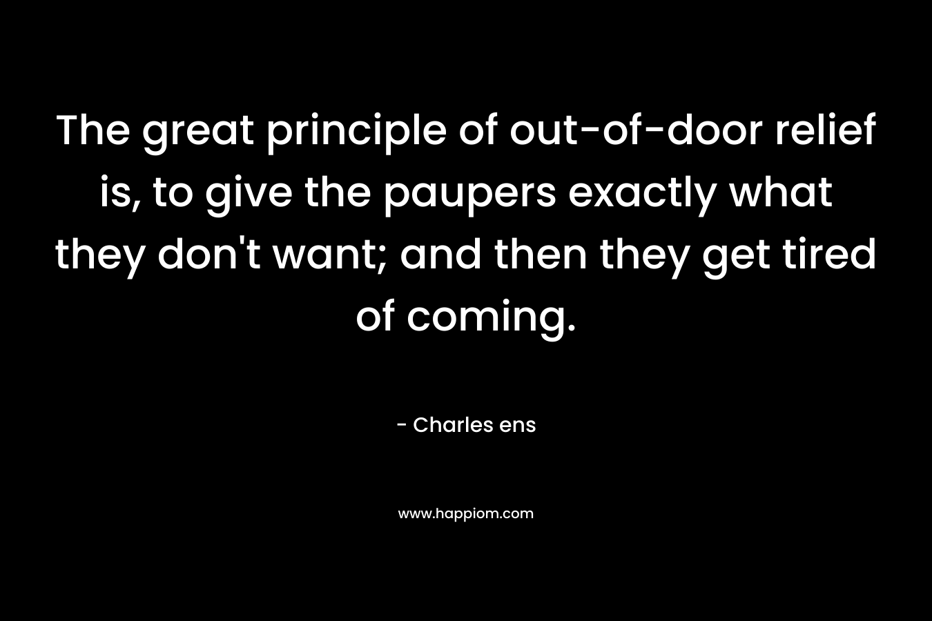 The great principle of out-of-door relief is, to give the paupers exactly what they don’t want; and then they get tired of coming. – Charles ens
