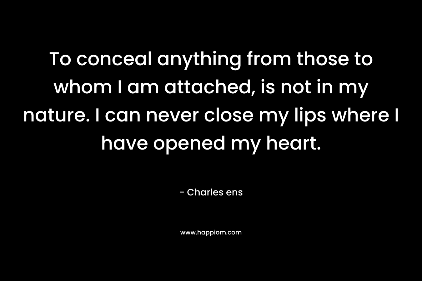 To conceal anything from those to whom I am attached, is not in my nature. I can never close my lips where I have opened my heart. – Charles ens