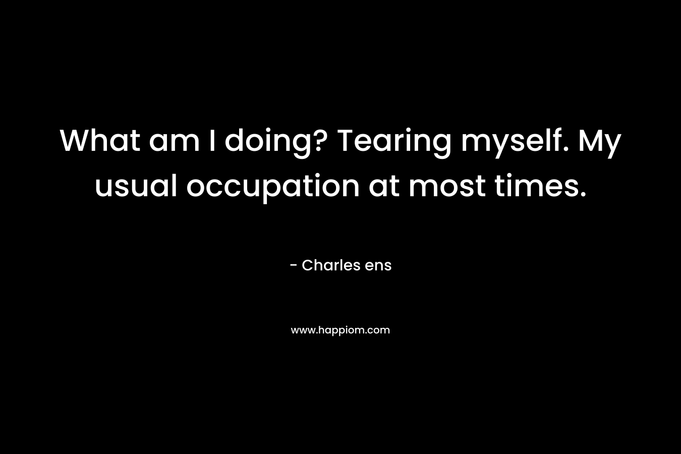 What am I doing? Tearing myself. My usual occupation at most times. – Charles ens