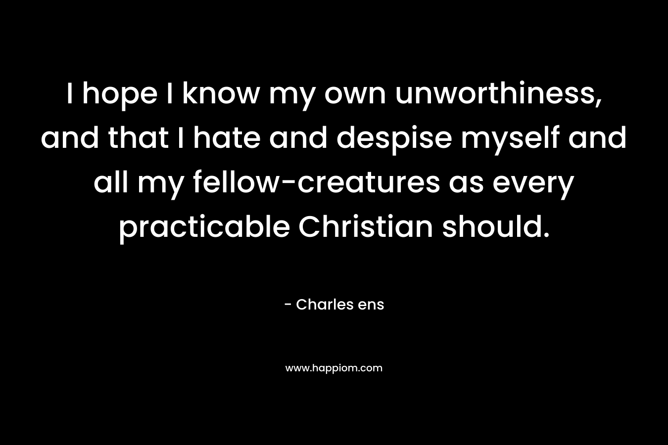 I hope I know my own unworthiness, and that I hate and despise myself and all my fellow-creatures as every practicable Christian should. – Charles ens