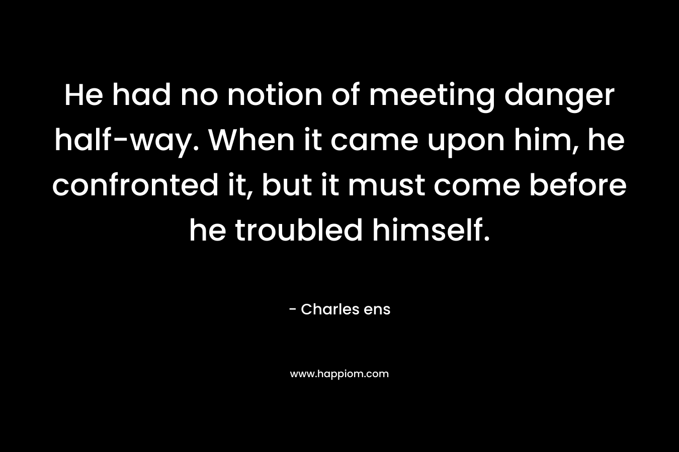 He had no notion of meeting danger half-way. When it came upon him, he confronted it, but it must come before he troubled himself. – Charles ens
