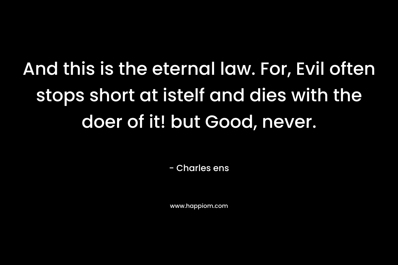 And this is the eternal law. For, Evil often stops short at istelf and dies with the doer of it! but Good, never. – Charles ens