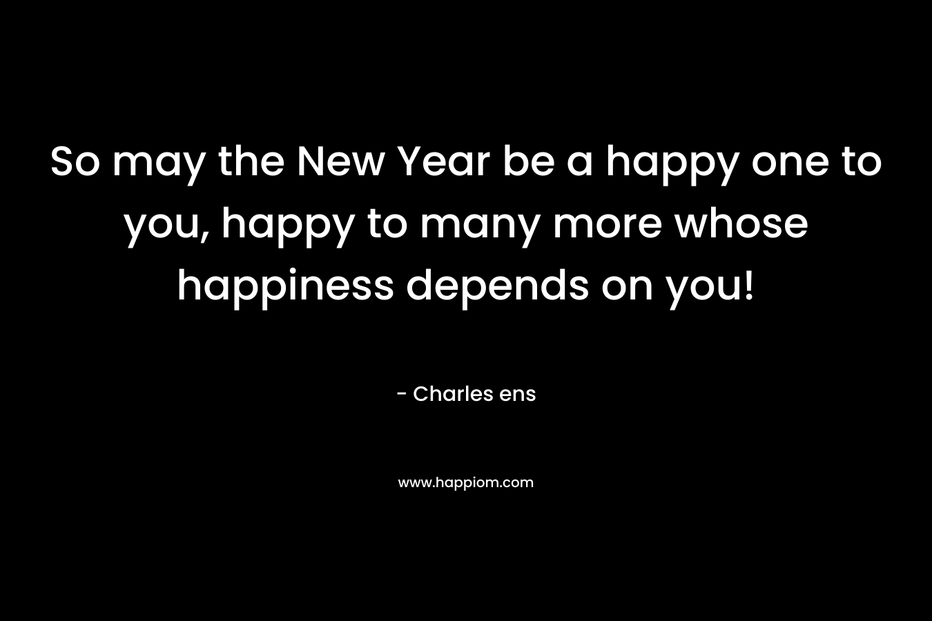 So may the New Year be a happy one to you, happy to many more whose happiness depends on you! – Charles ens