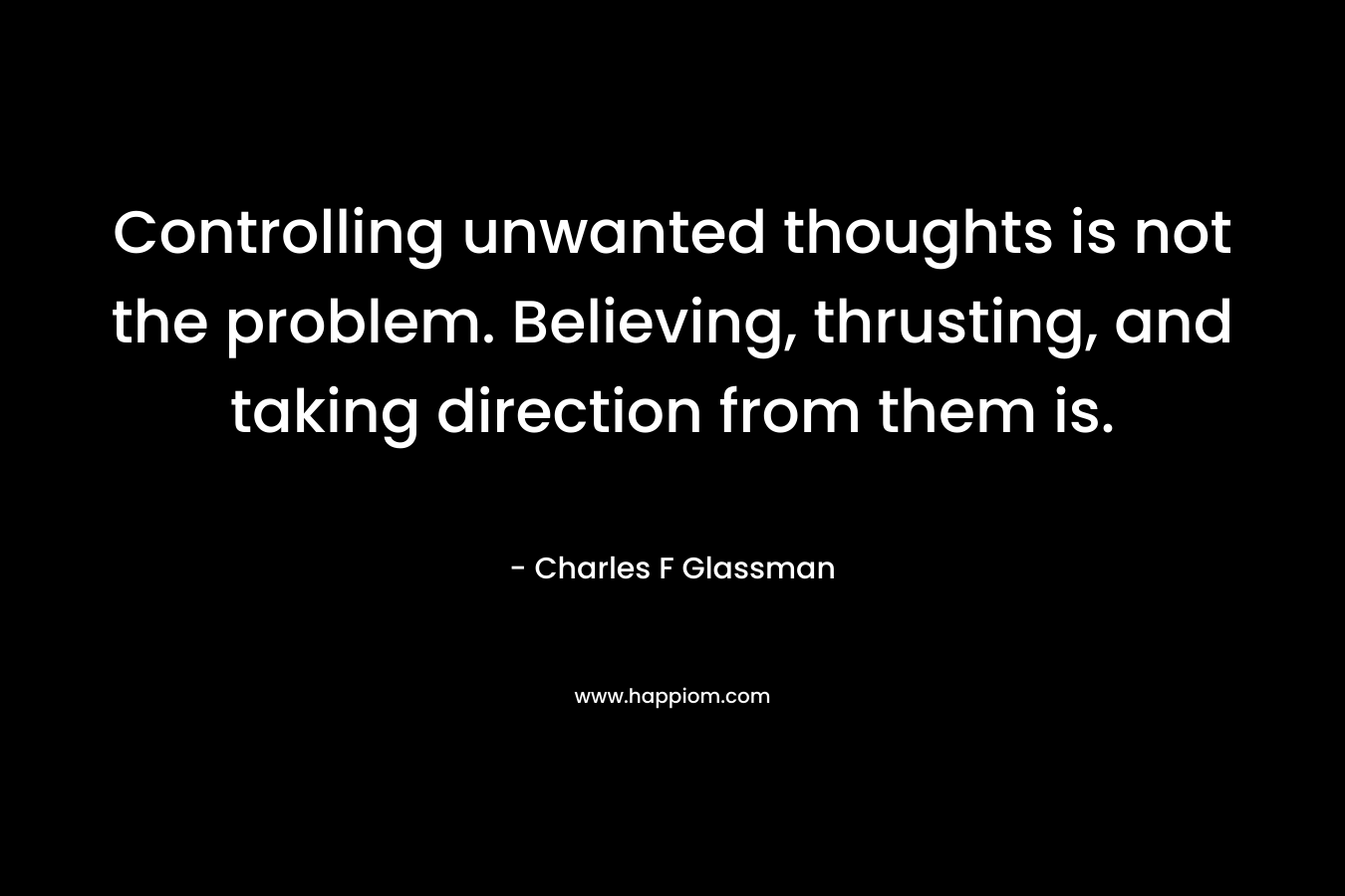 Controlling unwanted thoughts is not the problem. Believing, thrusting, and taking direction from them is. – Charles F Glassman