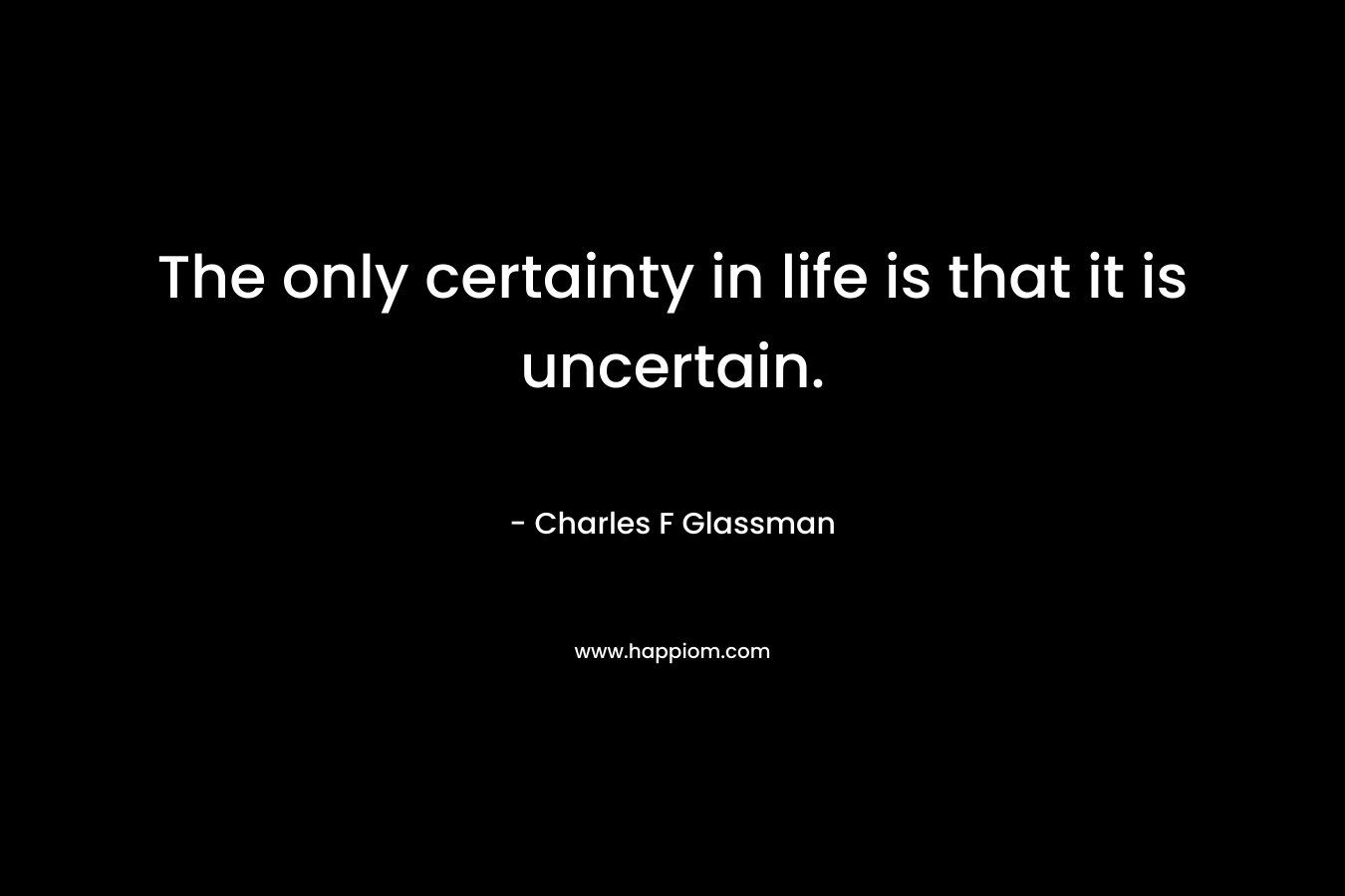The only certainty in life is that it is uncertain.