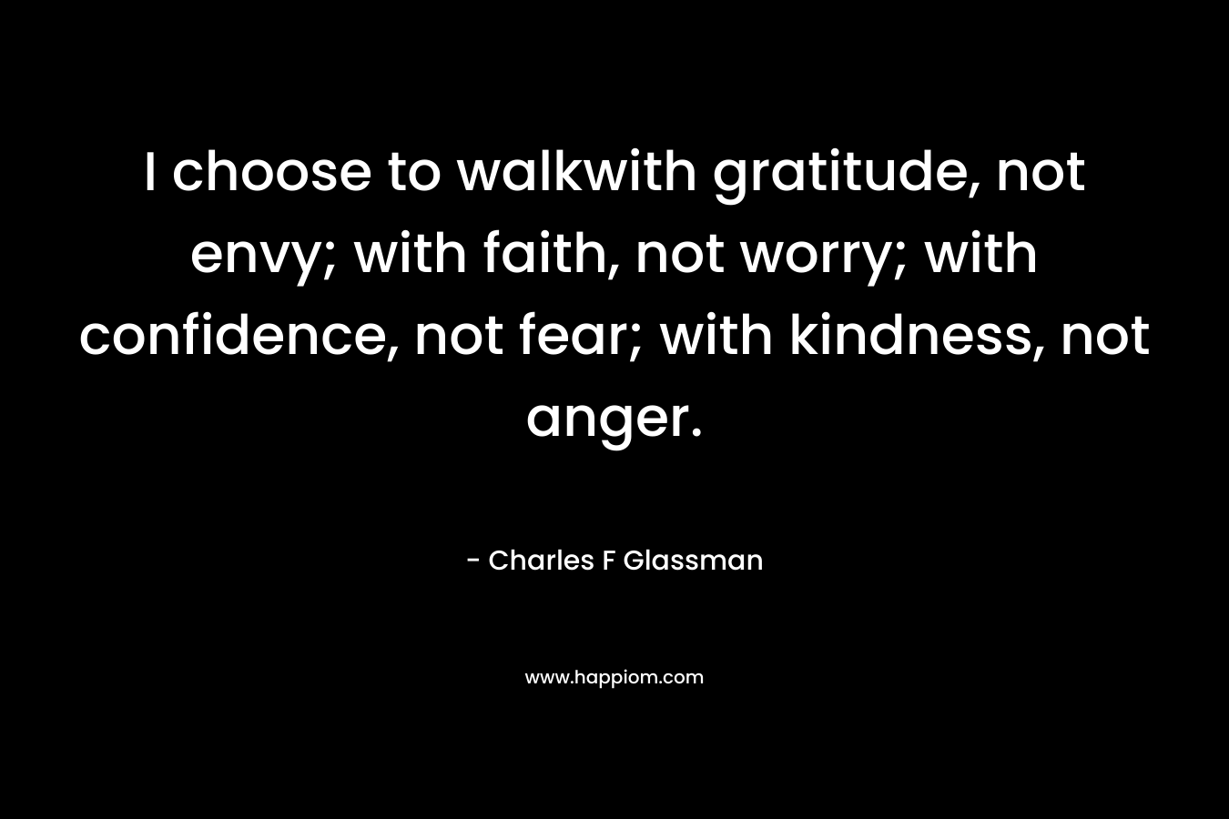 I choose to walkwith gratitude, not envy; with faith, not worry; with confidence, not fear; with kindness, not anger. – Charles F Glassman