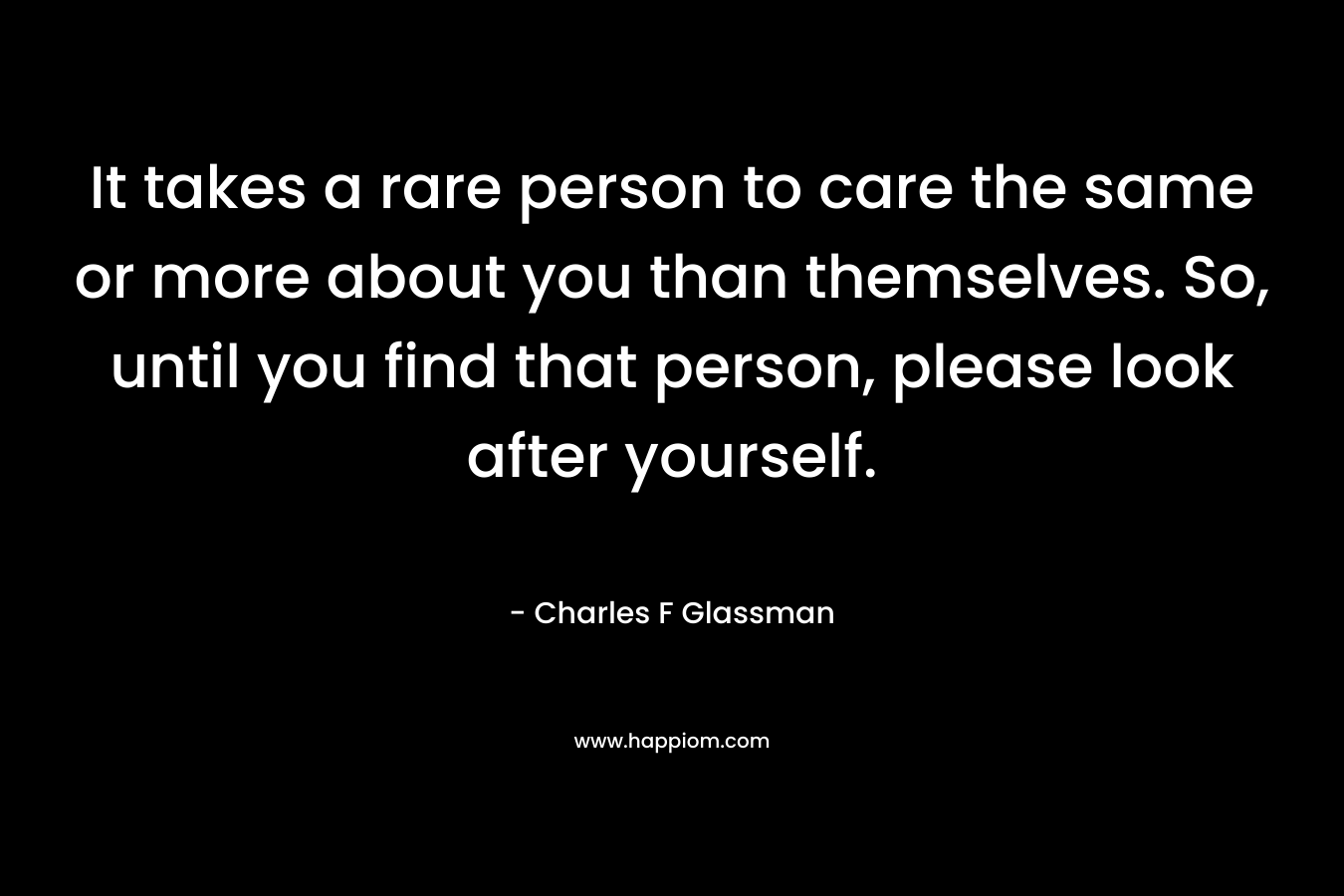 It takes a rare person to care the same or more about you than themselves. So, until you find that person, please look after yourself.